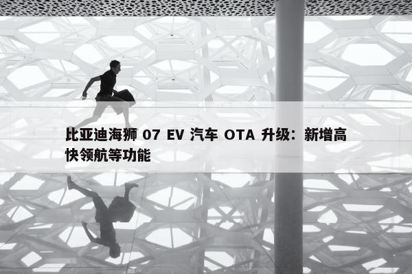 比亚迪海狮 07 EV 汽车 OTA 升级：新增高快领航等功能