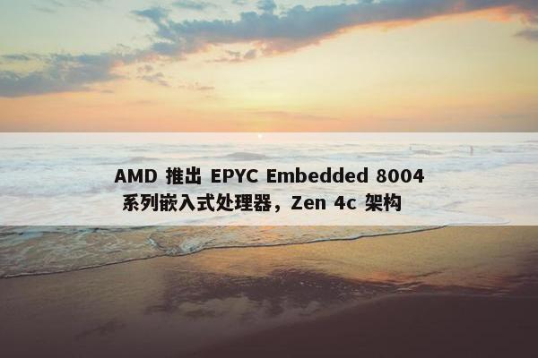 AMD 推出 EPYC Embedded 8004 系列嵌入式处理器，Zen 4c 架构