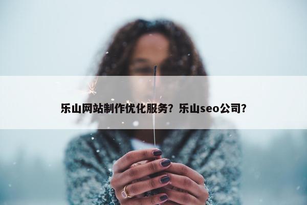 乐山网站制作优化服务？乐山seo公司？