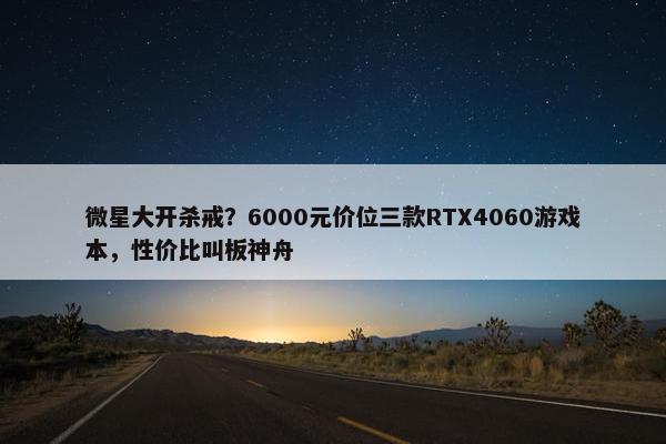 微星大开杀戒？6000元价位三款RTX4060游戏本，性价比叫板神舟