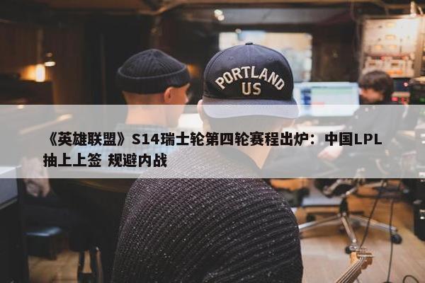 《英雄联盟》S14瑞士轮第四轮赛程出炉：中国LPL抽上上签 规避内战