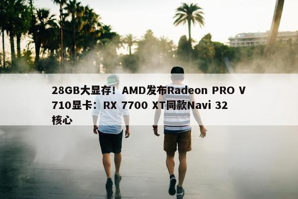 28GB大显存！AMD发布Radeon PRO V710显卡：RX 7700 XT同款Navi 32核心