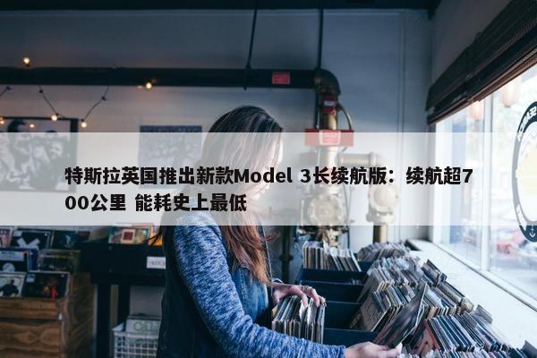 特斯拉英国推出新款Model 3长续航版：续航超700公里 能耗史上最低