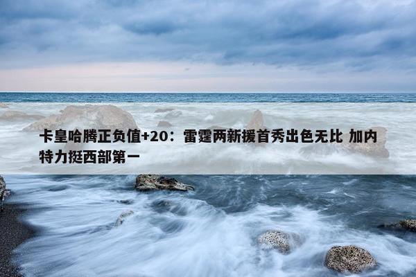 卡皇哈腾正负值+20：雷霆两新援首秀出色无比 加内特力挺西部第一