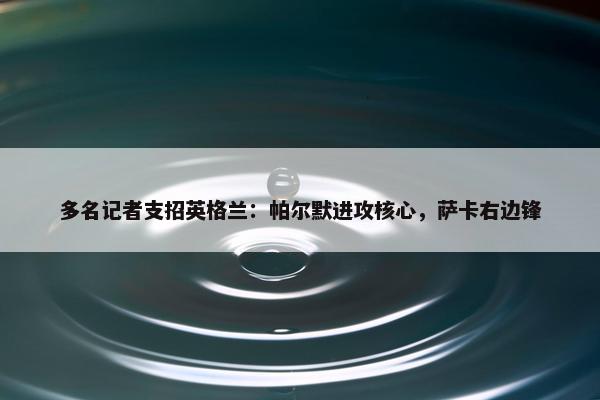 多名记者支招英格兰：帕尔默进攻核心，萨卡右边锋