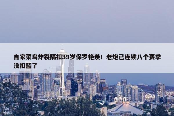 自家菜鸟炸裂隔扣39岁保罗艳羡！老炮已连续八个赛季没扣篮了