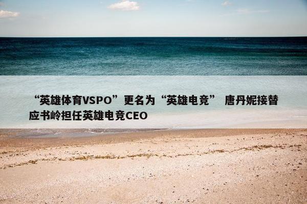 “英雄体育VSPO”更名为“英雄电竞” 唐丹妮接替应书岭担任英雄电竞CEO