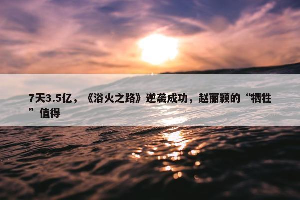 7天3.5亿，《浴火之路》逆袭成功，赵丽颖的“牺牲”值得