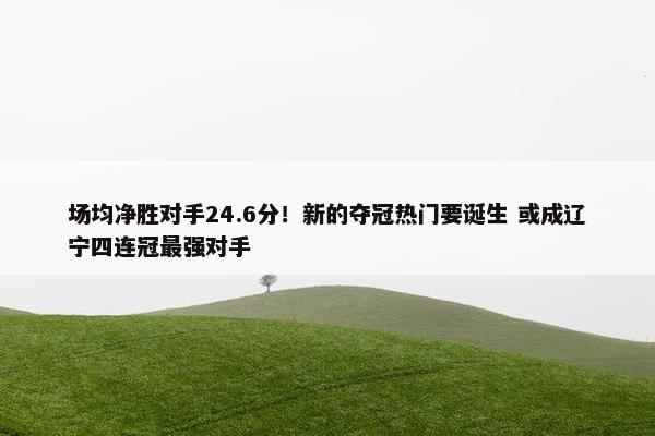 场均净胜对手24.6分！新的夺冠热门要诞生 或成辽宁四连冠最强对手