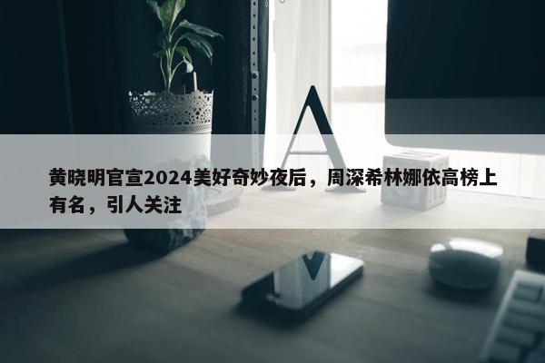 黄晓明官宣2024美好奇妙夜后，周深希林娜依高榜上有名，引人关注