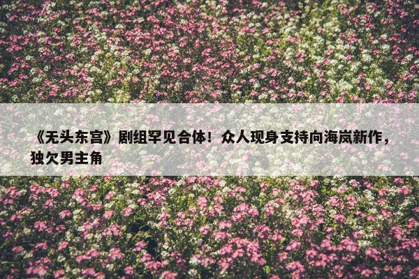 《无头东宫》剧组罕见合体！众人现身支持向海岚新作，独欠男主角