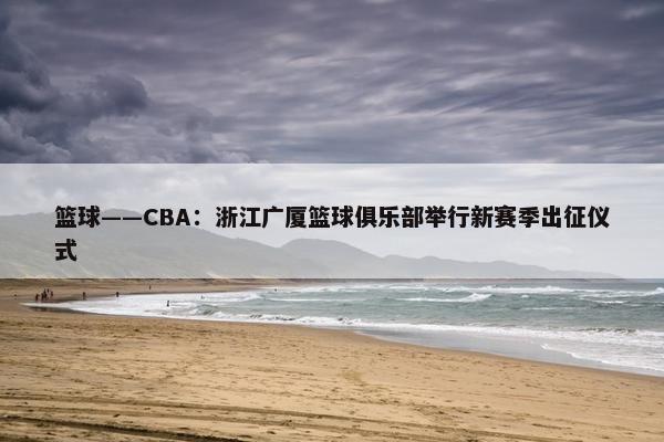 篮球——CBA：浙江广厦篮球俱乐部举行新赛季出征仪式