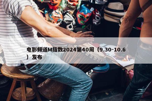 电影频道M指数2024第40周（9.30-10.6）发布