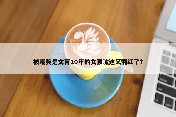 被嘲笑是文盲10年的女顶流这又翻红了？