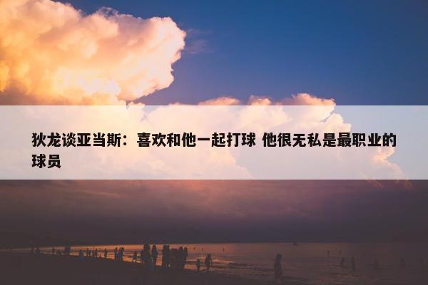 狄龙谈亚当斯：喜欢和他一起打球 他很无私是最职业的球员