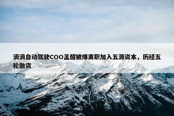 滴滴自动驾驶COO孟醒被爆离职加入五源资本，历经五轮融资