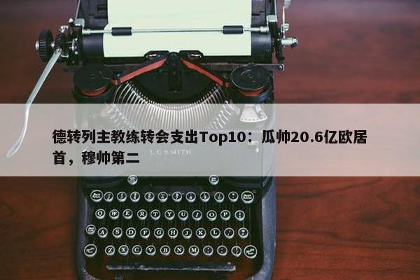 德转列主教练转会支出Top10：瓜帅20.6亿欧居首，穆帅第二