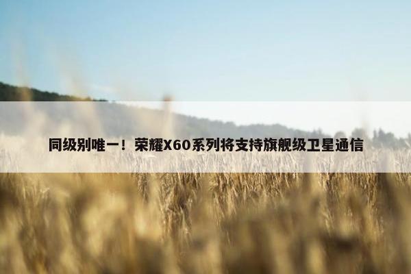 同级别唯一！荣耀X60系列将支持旗舰级卫星通信