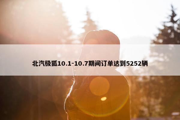 北汽极狐10.1-10.7期间订单达到5252辆