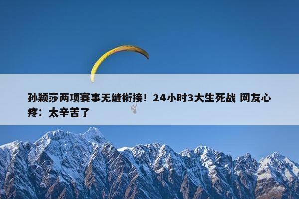 孙颖莎两项赛事无缝衔接！24小时3大生死战 网友心疼：太辛苦了