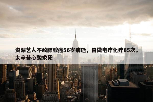 资深艺人不敌肺腺癌56岁病逝，曾做电疗化疗65次，太辛苦心酸求死