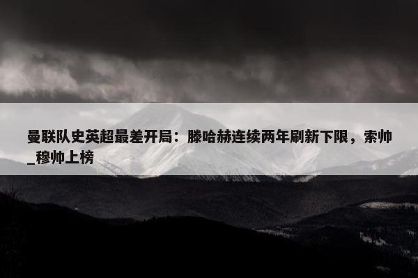 曼联队史英超最差开局：滕哈赫连续两年刷新下限，索帅_穆帅上榜