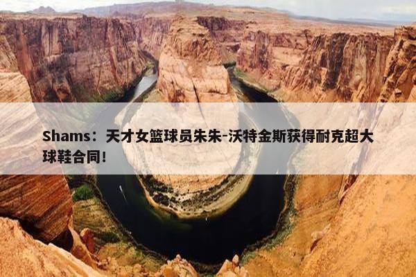 Shams：天才女篮球员朱朱-沃特金斯获得耐克超大球鞋合同！