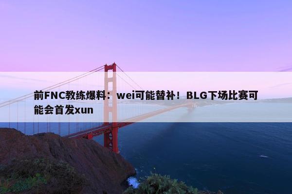 前FNC教练爆料：wei可能替补！BLG下场比赛可能会首发xun