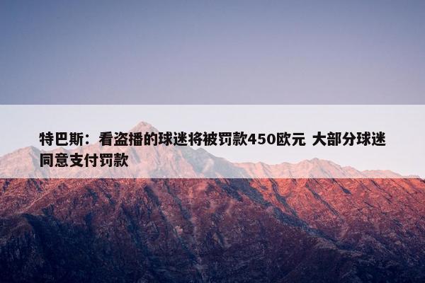 特巴斯：看盗播的球迷将被罚款450欧元 大部分球迷同意支付罚款