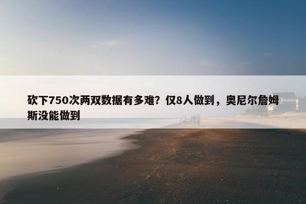 砍下750次两双数据有多难？仅8人做到，奥尼尔詹姆斯没能做到