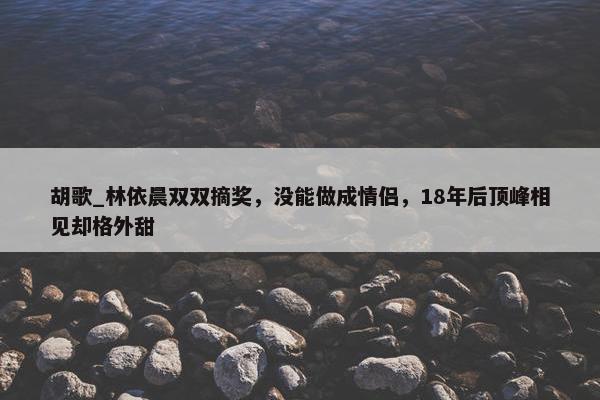 胡歌_林依晨双双摘奖，没能做成情侣，18年后顶峰相见却格外甜