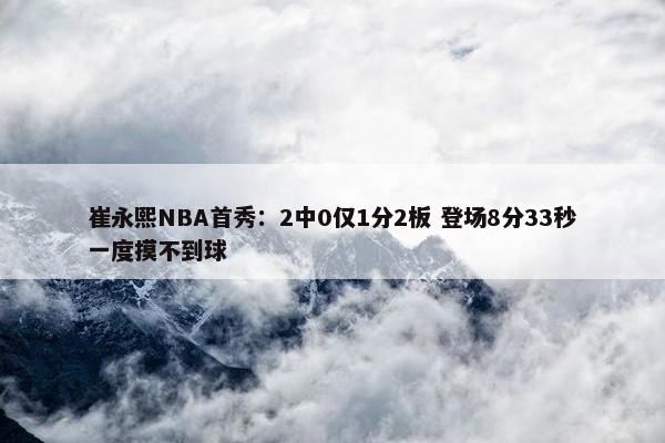 崔永熙NBA首秀：2中0仅1分2板 登场8分33秒一度摸不到球