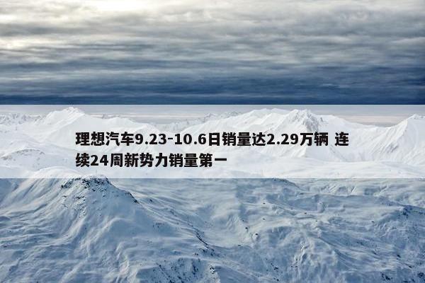 理想汽车9.23-10.6日销量达2.29万辆 连续24周新势力销量第一