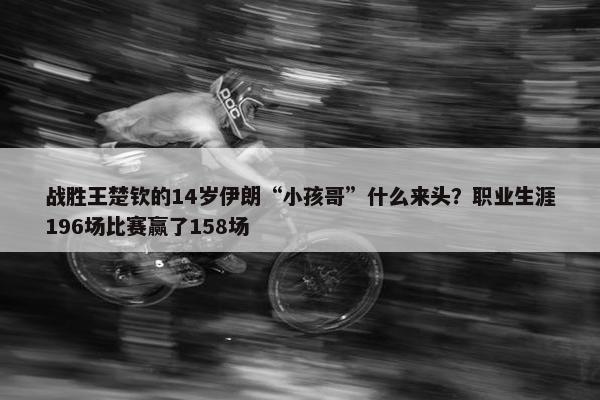 战胜王楚钦的14岁伊朗“小孩哥”什么来头？职业生涯196场比赛赢了158场