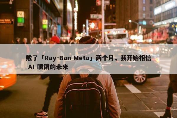 戴了「Ray-Ban Meta」两个月，我开始相信 AI 眼镜的未来