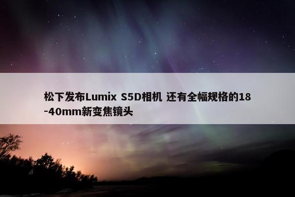 松下发布Lumix S5D相机 还有全幅规格的18-40mm新变焦镜头