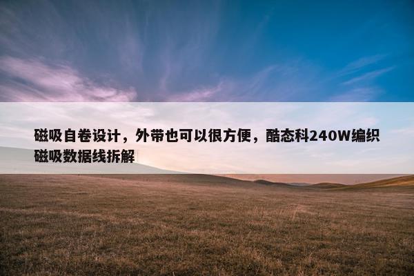 磁吸自卷设计，外带也可以很方便，酷态科240W编织磁吸数据线拆解