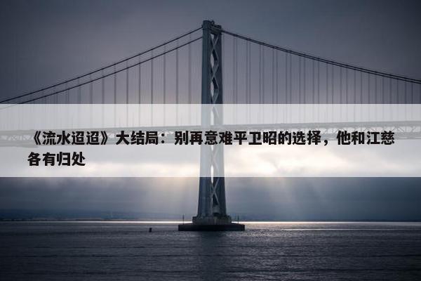 《流水迢迢》大结局：别再意难平卫昭的选择，他和江慈各有归处