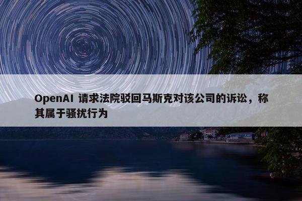 OpenAI 请求法院驳回马斯克对该公司的诉讼，称其属于骚扰行为