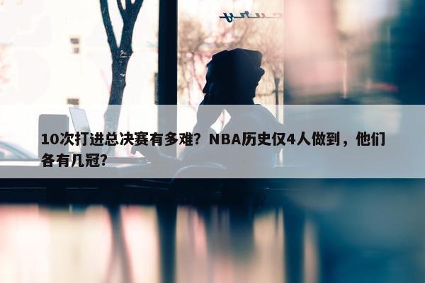 10次打进总决赛有多难？NBA历史仅4人做到，他们各有几冠？