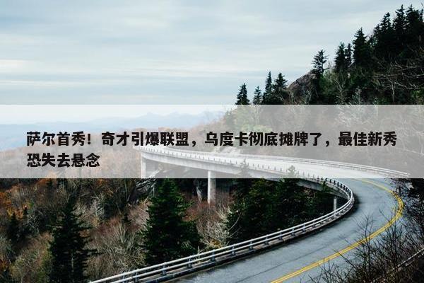 萨尔首秀！奇才引爆联盟，乌度卡彻底摊牌了，最佳新秀恐失去悬念