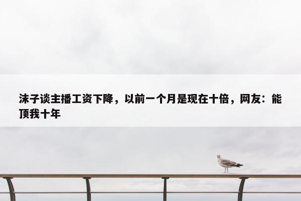 沫子谈主播工资下降，以前一个月是现在十倍，网友：能顶我十年