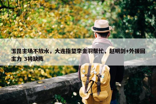 玉昆主场不放水，大连指望李金羽帮忙，赵明剑+外援回主力 3将缺阵