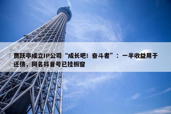 贾跃亭成立IP公司“成长吧！奋斗者”：一半收益用于还债，同名抖音号已挂橱窗