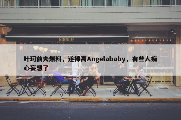 叶珂前夫爆料，遂捧高Angelababy，有些人痴心妄想了