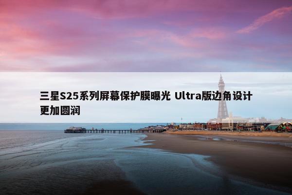 三星S25系列屏幕保护膜曝光 Ultra版边角设计更加圆润