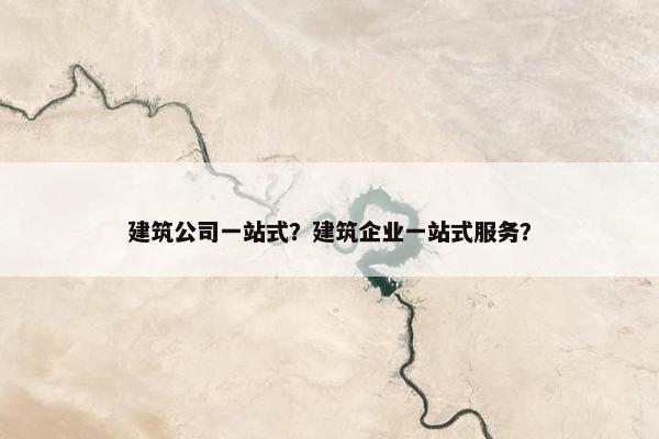 建筑公司一站式？建筑企业一站式服务？