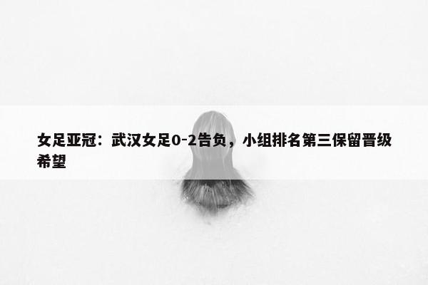 女足亚冠：武汉女足0-2告负，小组排名第三保留晋级希望