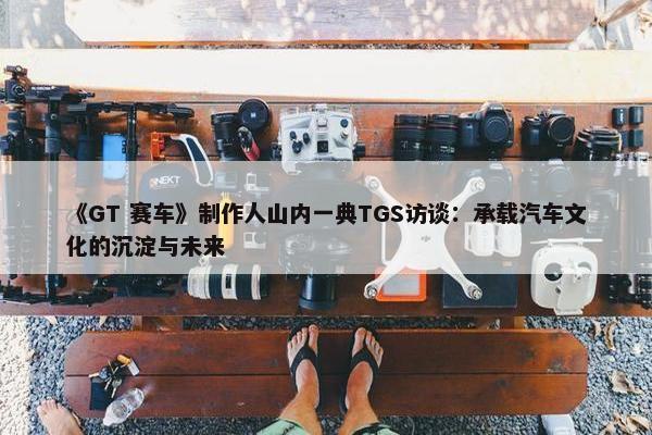 《GT 赛车》制作人山内一典TGS访谈：承载汽车文化的沉淀与未来