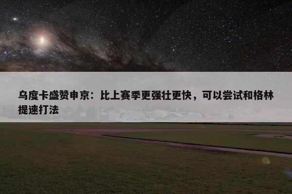 乌度卡盛赞申京：比上赛季更强壮更快，可以尝试和格林提速打法